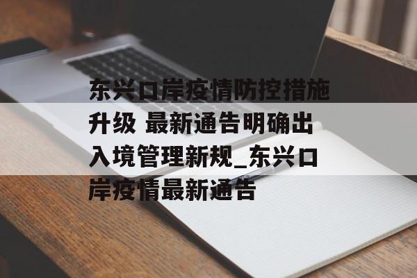 东兴口岸疫情防控措施升级 最新通告明确出入境管理新规_东兴口岸疫情最新通告