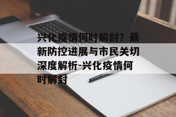 兴化疫情何时解封？最新防控进展与市民关切深度解析-兴化疫情何时解封