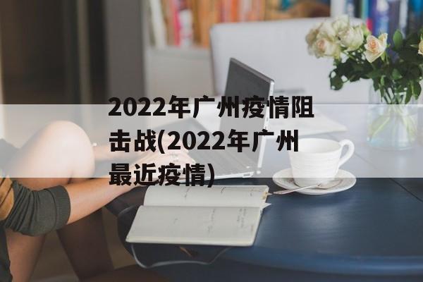 2022年广州疫情阻击战(2022年广州最近疫情)