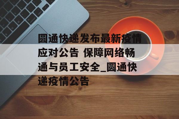 圆通快递发布最新疫情应对公告 保障网络畅通与员工安全_圆通快递疫情公告