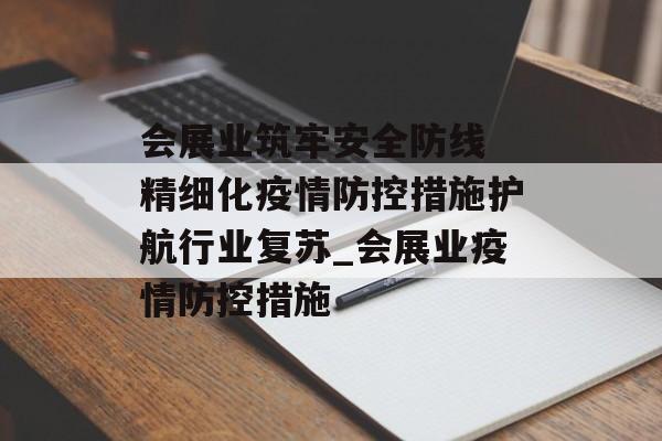 会展业筑牢安全防线 精细化疫情防控措施护航行业复苏_会展业疫情防控措施