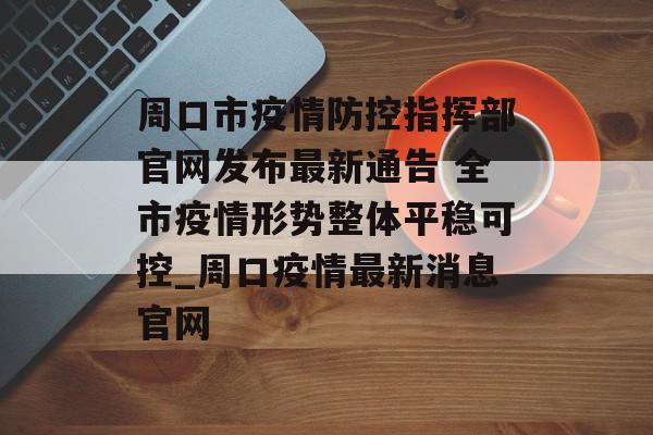 周口市疫情防控指挥部官网发布最新通告 全市疫情形势整体平稳可控_周口疫情最新消息官网