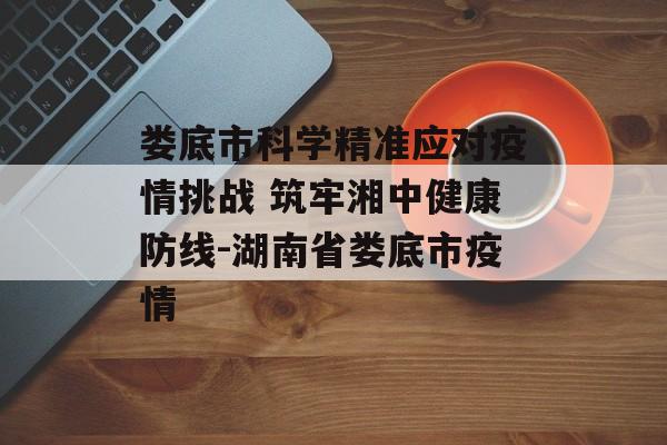 娄底市科学精准应对疫情挑战 筑牢湘中健康防线-湖南省娄底市疫情