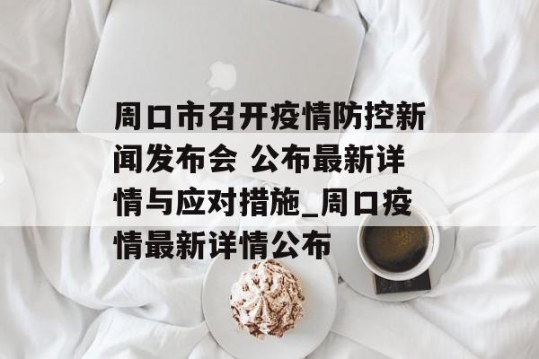 周口市召开疫情防控新闻发布会 公布最新详情与应对措施_周口疫情最新详情公布