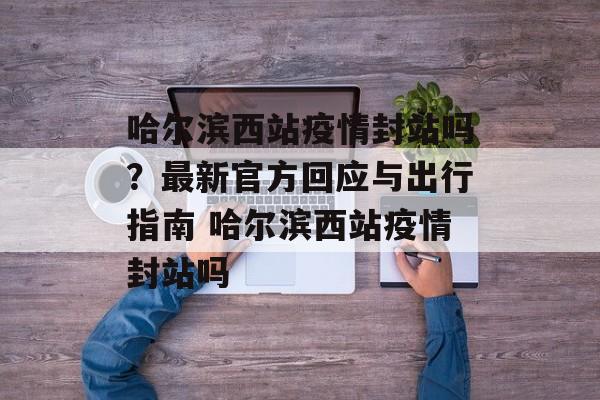 哈尔滨西站疫情封站吗？最新官方回应与出行指南 哈尔滨西站疫情封站吗