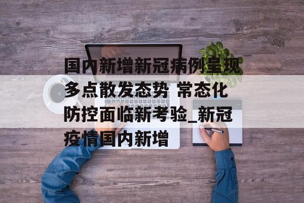 国内新增新冠病例呈现多点散发态势 常态化防控面临新考验_新冠疫情国内新增