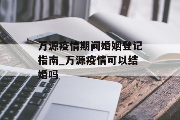 万源疫情期间婚姻登记指南_万源疫情可以结婚吗