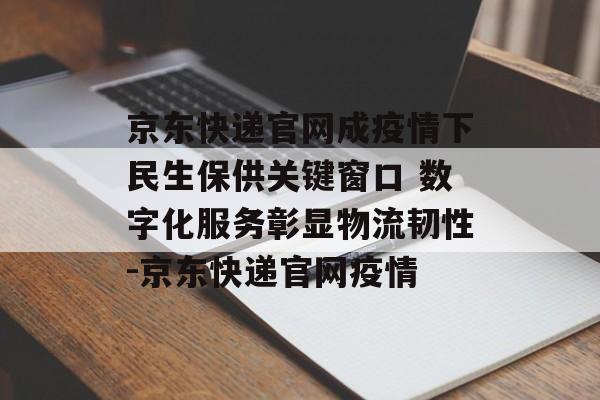京东快递官网成疫情下民生保供关键窗口 数字化服务彰显物流韧性-京东快递官网疫情