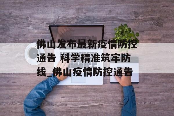 佛山发布最新疫情防控通告 科学精准筑牢防线_佛山疫情防控通告