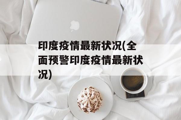 印度疫情最新状况(全面预警印度疫情最新状况)