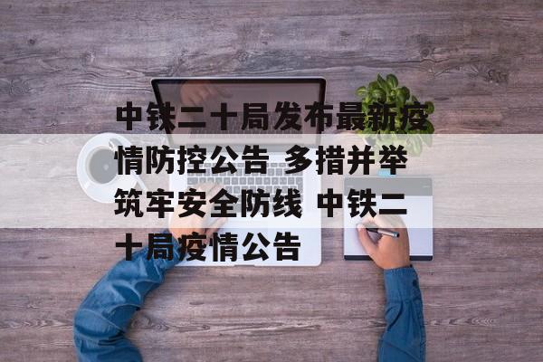 中铁二十局发布最新疫情防控公告 多措并举筑牢安全防线 中铁二十局疫情公告