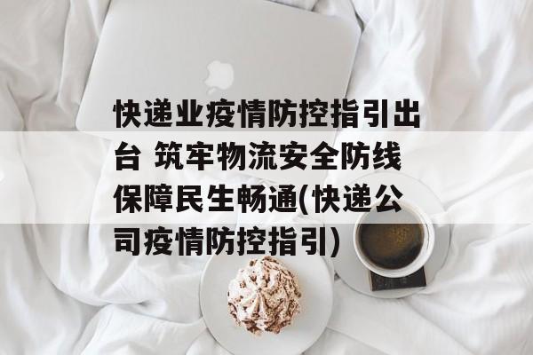 快递业疫情防控指引出台 筑牢物流安全防线保障民生畅通(快递公司疫情防控指引)