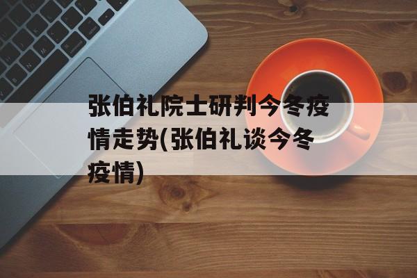 张伯礼院士研判今冬疫情走势(张伯礼谈今冬疫情)