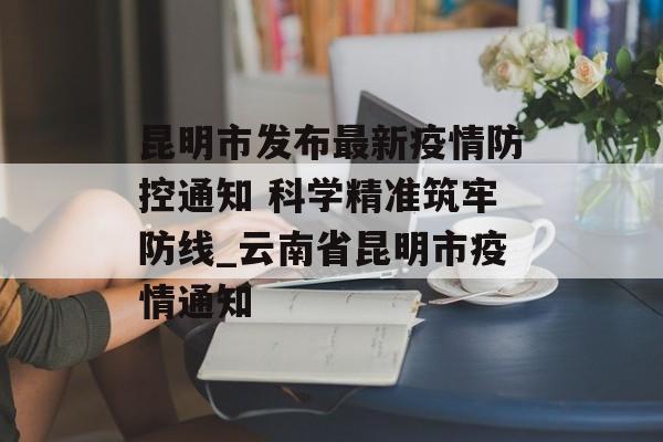 昆明市发布最新疫情防控通知 科学精准筑牢防线_云南省昆明市疫情通知