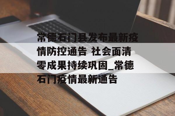 常德石门县发布最新疫情防控通告 社会面清零成果持续巩固_常德石门疫情最新通告