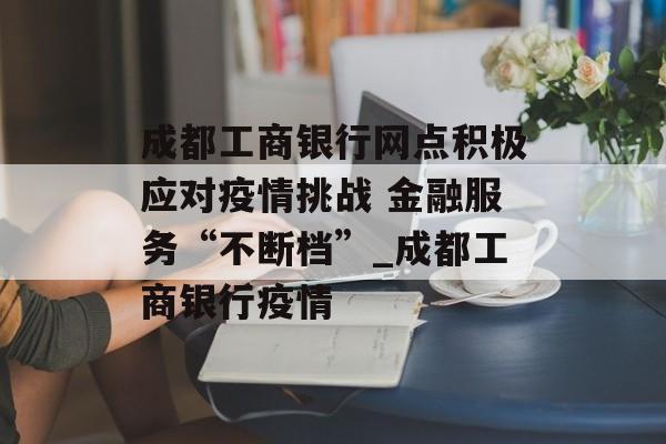 成都工商银行网点积极应对疫情挑战 金融服务“不断档”_成都工商银行疫情