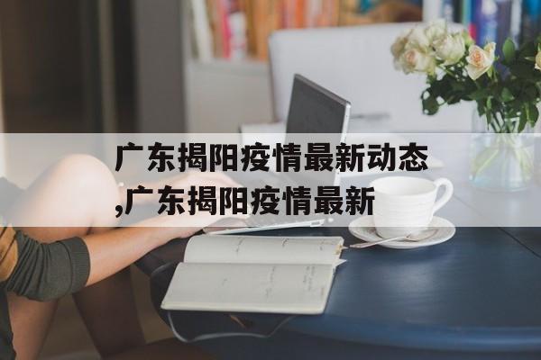 广东揭阳疫情最新动态,广东揭阳疫情最新