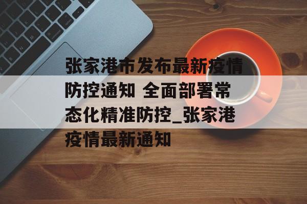 张家港市发布最新疫情防控通知 全面部署常态化精准防控_张家港疫情最新通知