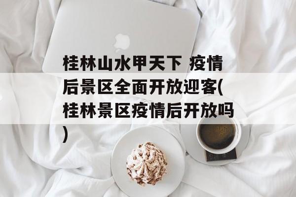 桂林山水甲天下 疫情后景区全面开放迎客(桂林景区疫情后开放吗)