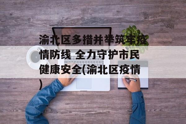 渝北区多措并举筑牢疫情防线 全力守护市民健康安全(渝北区疫情)