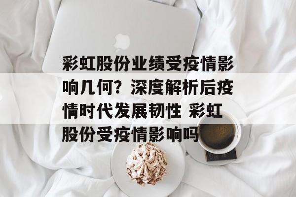 彩虹股份业绩受疫情影响几何？深度解析后疫情时代发展韧性 彩虹股份受疫情影响吗