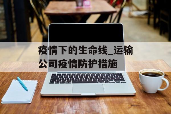 疫情下的生命线_运输公司疫情防护措施