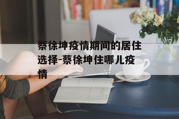 蔡徐坤疫情期间的居住选择-蔡徐坤住哪儿疫情
