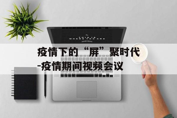 疫情下的“屏”聚时代-疫情期间视频会议