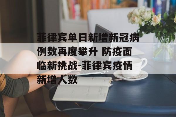 菲律宾单日新增新冠病例数再度攀升 防疫面临新挑战-菲律宾疫情新增人数