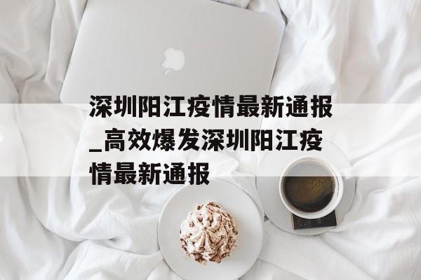 深圳阳江疫情最新通报_高效爆发深圳阳江疫情最新通报
