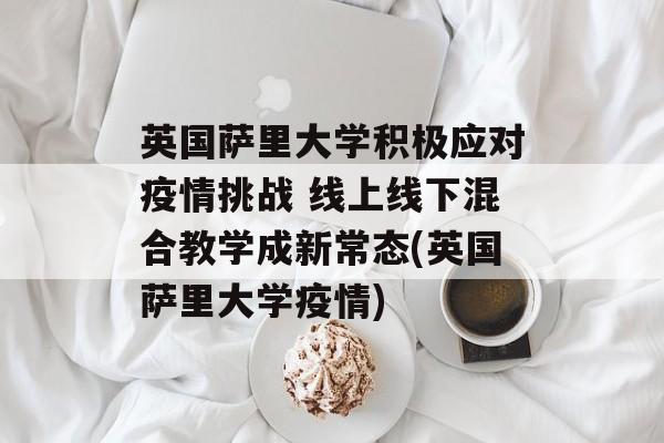 英国萨里大学积极应对疫情挑战 线上线下混合教学成新常态(英国萨里大学疫情)