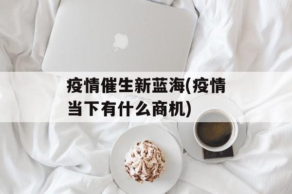 疫情催生新蓝海(疫情当下有什么商机)