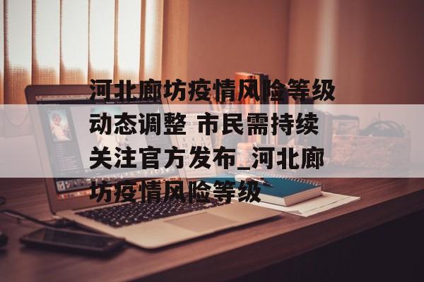 河北廊坊疫情风险等级动态调整 市民需持续关注官方发布_河北廊坊疫情风险等级