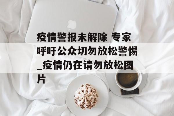 疫情警报未解除 专家呼吁公众切勿放松警惕_疫情仍在请勿放松图片