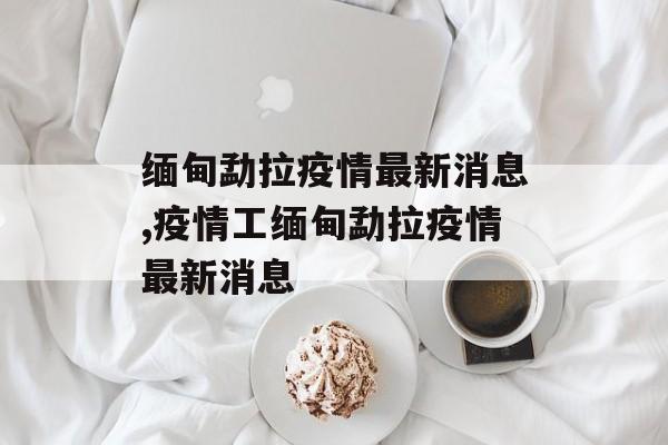缅甸勐拉疫情最新消息,疫情工缅甸勐拉疫情最新消息