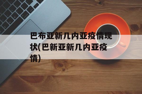 巴布亚新几内亚疫情现状(巴新亚新几内亚疫情)