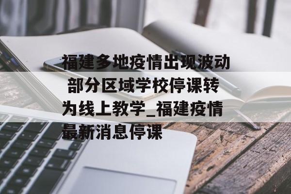 福建多地疫情出现波动 部分区域学校停课转为线上教学_福建疫情最新消息停课