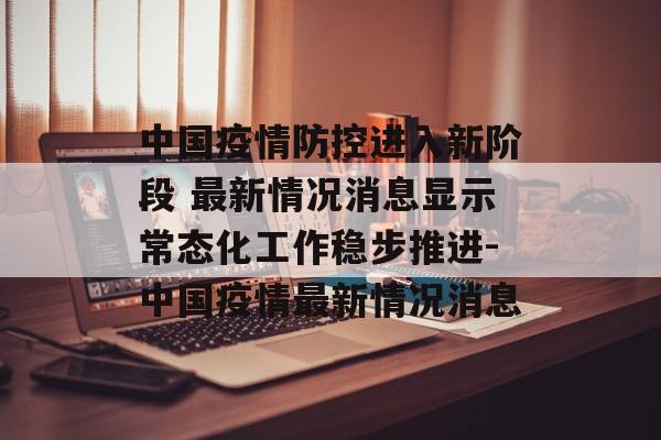中国疫情防控进入新阶段 最新情况消息显示常态化工作稳步推进-中国疫情最新情况消息