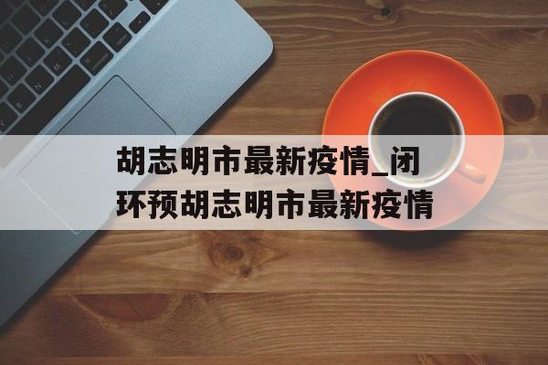 胡志明市最新疫情_闭环预胡志明市最新疫情