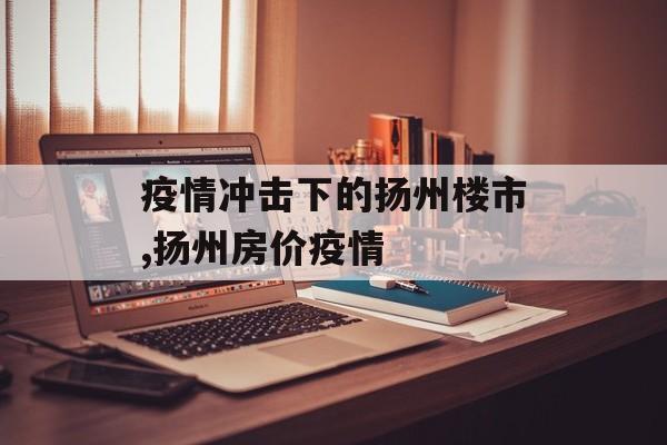 疫情冲击下的扬州楼市,扬州房价疫情