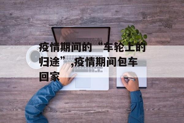 疫情期间的“车轮上的归途”,疫情期间包车回家 疫情期间的“车轮上的归途”,疫情期间包车回家