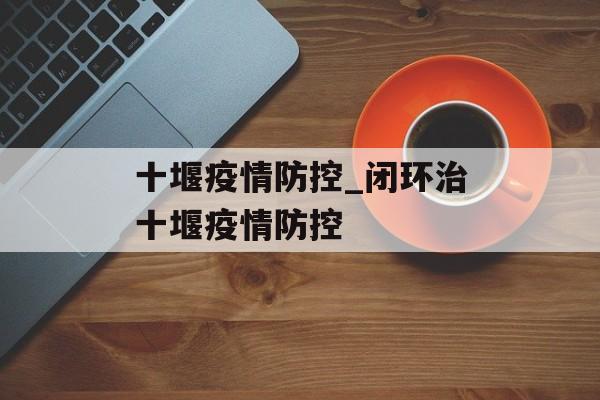 十堰疫情防控_闭环治十堰疫情防控
