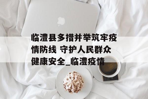 临澧县多措并举筑牢疫情防线 守护人民群众健康安全_临澧疫情