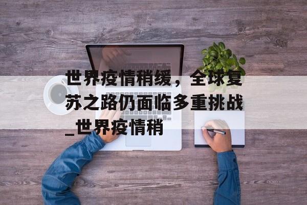 世界疫情稍缓，全球复苏之路仍面临多重挑战_世界疫情稍