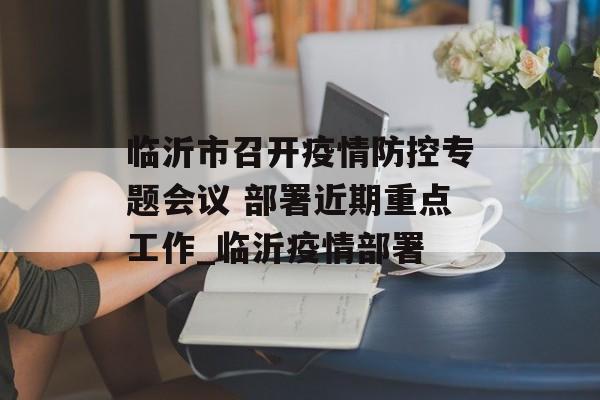 临沂市召开疫情防控专题会议 部署近期重点工作_临沂疫情部署