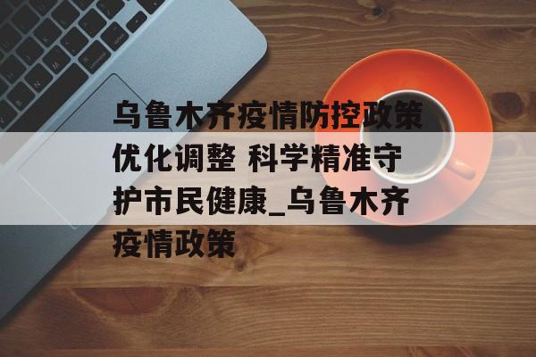 乌鲁木齐疫情防控政策优化调整 科学精准守护市民健康_乌鲁木齐疫情政策