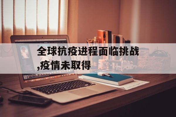 全球抗疫进程面临挑战,疫情未取得