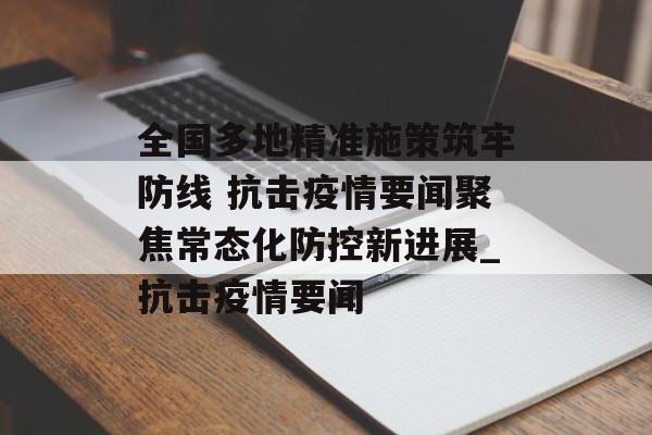 全国多地精准施策筑牢防线 抗击疫情要闻聚焦常态化防控新进展_抗击疫情要闻