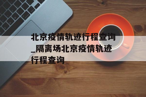 北京疫情轨迹行程查询_隔离场北京疫情轨迹行程查询