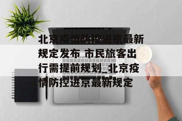 北京疫情防控进京最新规定发布 市民旅客出行需提前规划_北京疫情防控进京最新规定